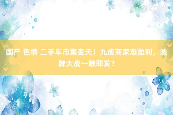 国产 色情 二手车市集变天！九成商家难盈利，洗牌大战一触即发？