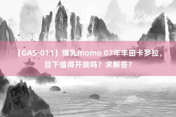 【GAS-011】爆乳momo 07年丰田卡罗拉，目下值得开端吗？求解答？