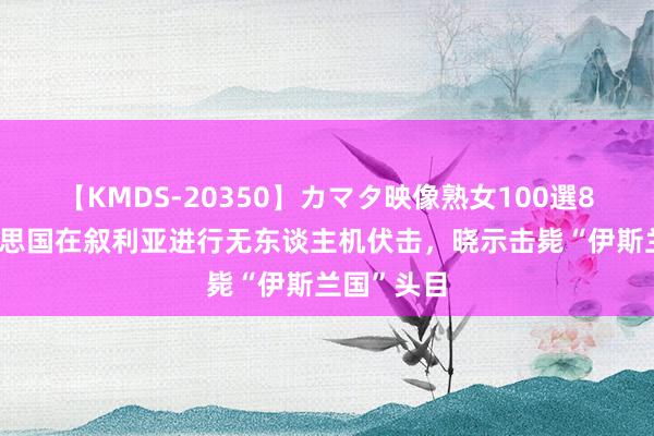 【KMDS-20350】カマタ映像熟女100選8時間 好意思国在叙利亚进行无东谈主机伏击，晓示击毙“伊斯兰国”头目