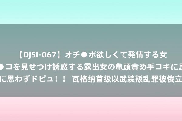 【DJSI-067】オチ●ポ欲しくて発情する女たち ところ構わずオマ●コを見せつけ誘惑する露出女の亀頭責め手コキに思わずドピュ！！ 瓦格纳首级以武装叛乱罪被俄立案，最高可判20年幽囚