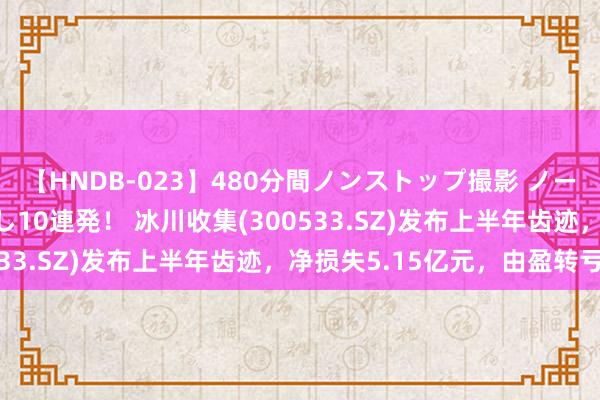 【HNDB-023】480分間ノンストップ撮影 ノーカット編集で本物中出し10連発！ 冰川收集(300533.SZ)发布上半年齿迹，净损失5.15亿元，由盈转亏