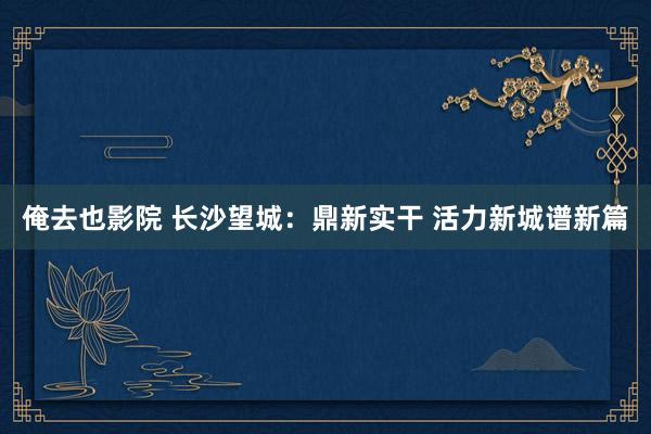 俺去也影院 长沙望城：鼎新实干 活力新城谱新篇