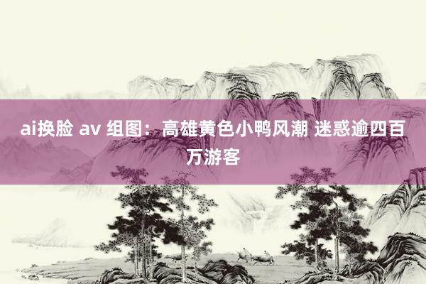 ai换脸 av 组图：高雄黄色小鸭风潮 迷惑逾四百万游客