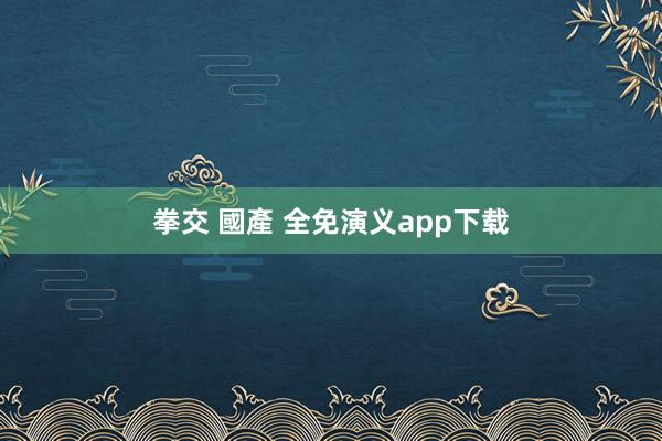 拳交 國產 全免演义app下载