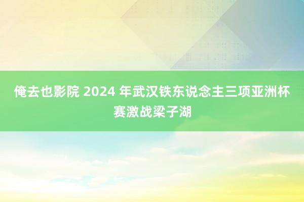 俺去也影院 2024 年武汉铁东说念主三项亚洲杯赛激战梁子湖