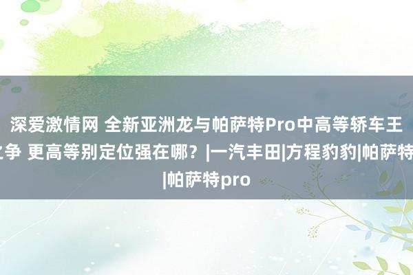 深爱激情网 全新亚洲龙与帕萨特Pro中高等轿车王者之争 更高等别定位强在哪？|一汽丰田|方程豹豹|帕萨特pro