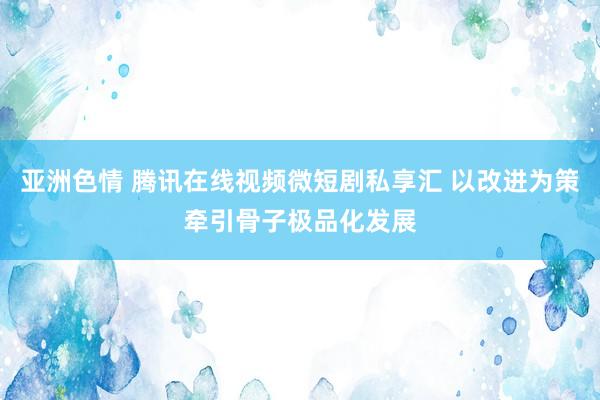 亚洲色情 腾讯在线视频微短剧私享汇 以改进为策牵引骨子极品化发展