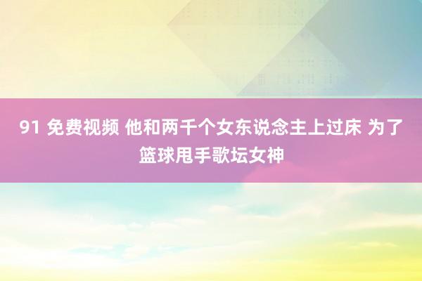 91 免费视频 他和两千个女东说念主上过床 为了篮球甩手歌坛女神