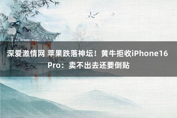 深爱激情网 苹果跌落神坛！黄牛拒收iPhone16 Pro：卖不出去还要倒贴