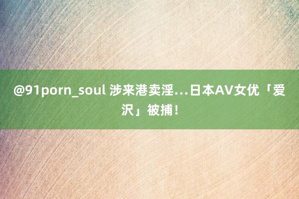 @91porn_soul 涉来港卖淫…日本AV女优「爱沢」被捕！