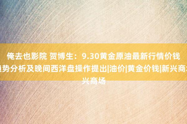 俺去也影院 贺博生：9.30黄金原油最新行情价钱趋势分析及晚间西洋盘操作提出|油价|黄金价钱|新兴商场