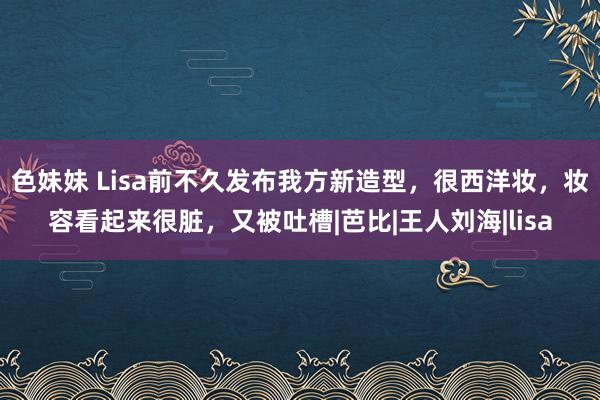 色妹妹 Lisa前不久发布我方新造型，很西洋妆，妆容看起来很脏，又被吐槽|芭比|王人刘海|lisa