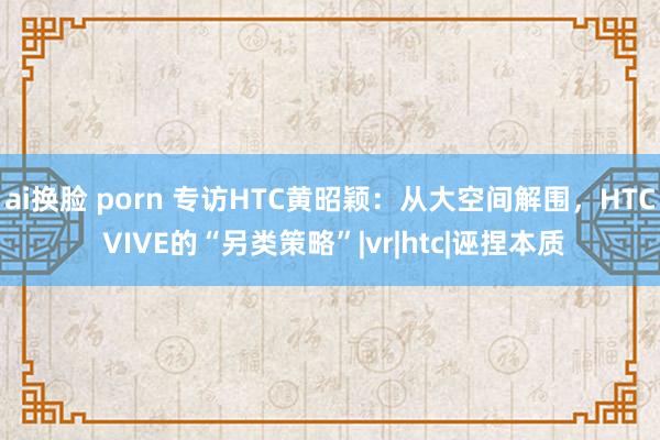 ai换脸 porn 专访HTC黄昭颖：从大空间解围，HTC VIVE的“另类策略”|vr|htc|诬捏本质