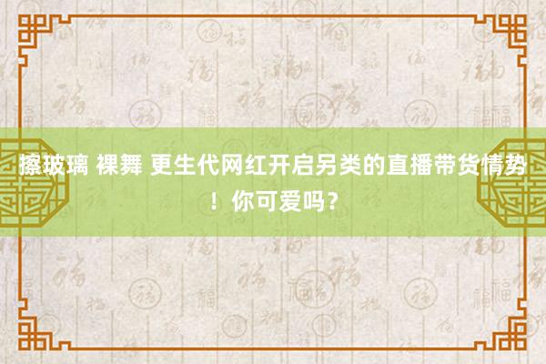 擦玻璃 裸舞 更生代网红开启另类的直播带货情势！你可爱吗？