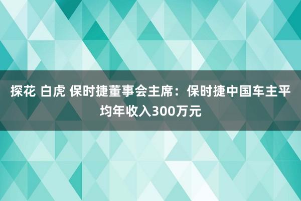 探花 白虎 保时捷董事会主席：保时捷中国车主平均年收入300万元