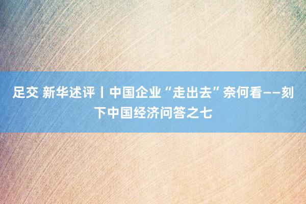 足交 新华述评丨中国企业“走出去”奈何看——刻下中国经济问答之七