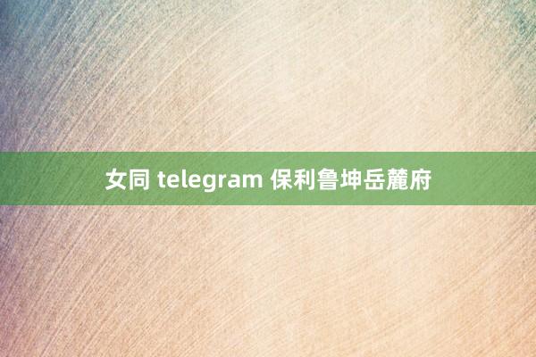 女同 telegram 保利鲁坤岳麓府